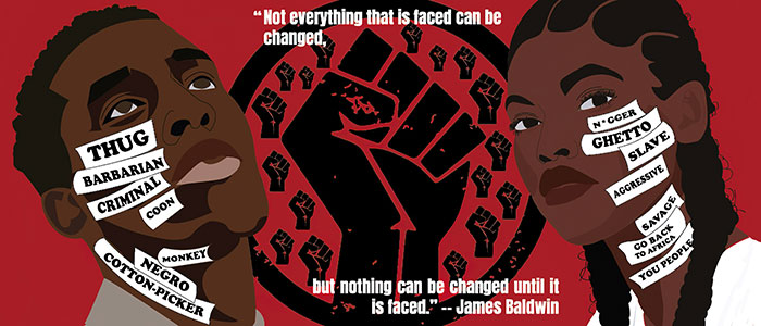 A poster including sketched images of a Black man and Black woman with a raised fist between them. On the raised fist graphic there is the text of a James Baldwin quote, “Not everything that is faced can be changed, but nothing can be changed until it is faced.” On the face of the Black man are the words thug, barbarian, criminal, coon, monkey, negro and cotton-picker. On the face of the Black woman are the words n*gger, ghetto, slave, aggressive, savage, go back to Africa and you people.